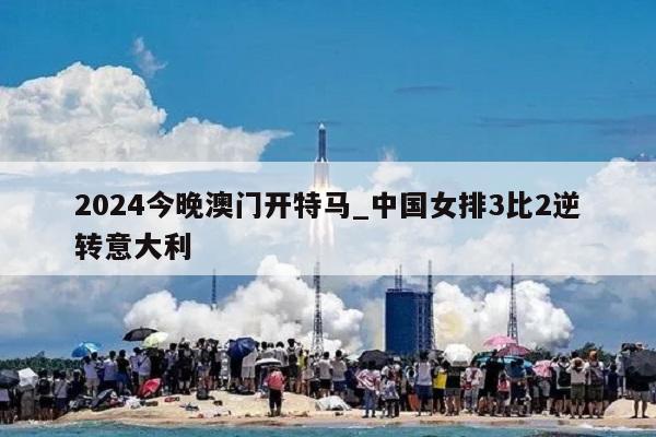 2024今晚澳门开特马_中国女排3比2逆转意大利