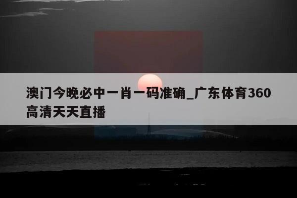 澳门今晚必中一肖一码准确_广东体育360高清天天直播