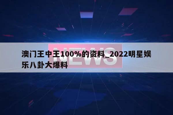 澳门王中王100%的资料_2022明星娱乐八卦大爆料