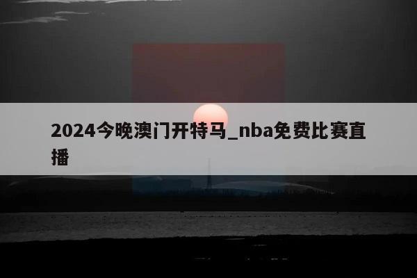 2024今晚澳门开特马_nba免费比赛直播