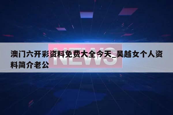 澳门六开彩资料免费大全今天_吴越女个人资料简介老公  第1张