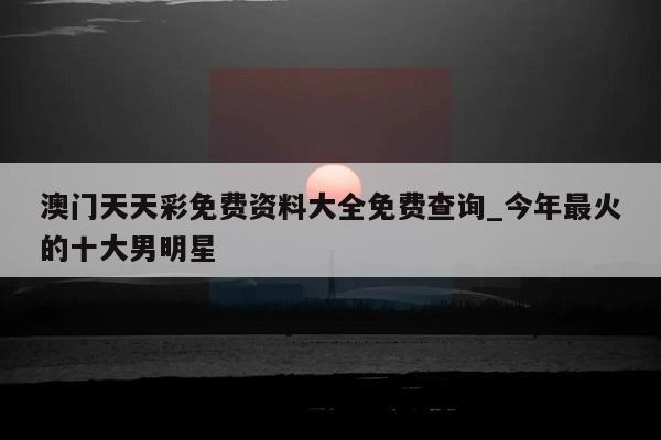 澳门天天彩免费资料大全免费查询_今年最火的十大男明星