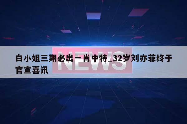 白小姐三期必出一肖中特_32岁刘亦菲终于官宣喜讯  第1张