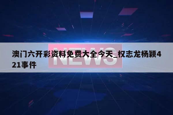 澳门六开彩资料免费大全今天_权志龙杨颖421事件