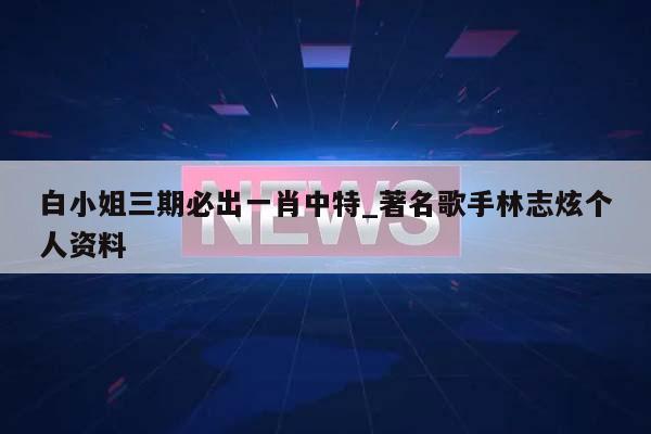 白小姐三期必出一肖中特_著名歌手林志炫个人资料