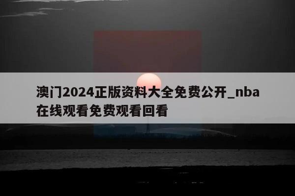 澳门2024正版资料大全免费公开_nba在线观看免费观看回看