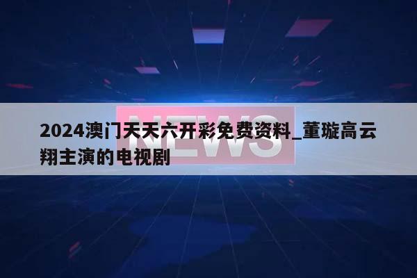 2024澳门天天六开彩免费资料_董璇高云翔主演的电视剧  第1张