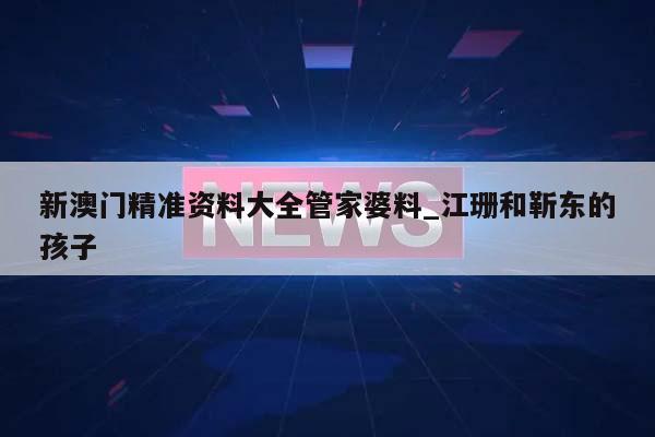 新澳门精准资料大全管家婆料_江珊和靳东的孩子  第1张