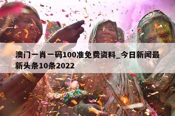 澳门一肖一码100准免费资料_今日新闻最新头条10条2022