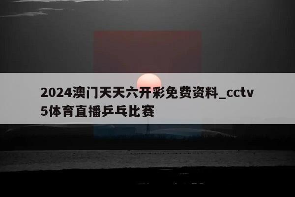 2024澳门天天六开彩免费资料_cctv5体育直播乒乓比赛  第1张