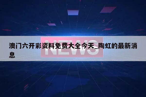 澳门六开彩资料免费大全今天_陶虹的最新消息