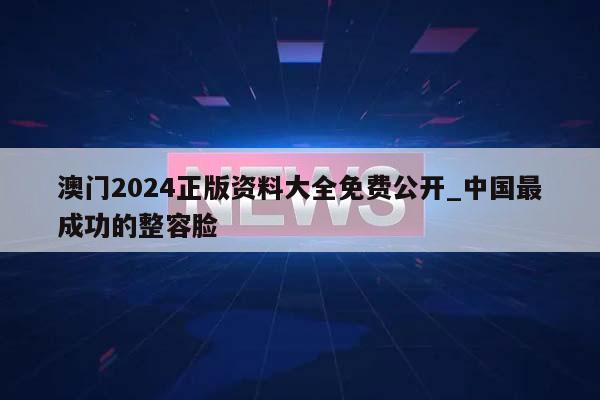 澳门2024正版资料大全免费公开_中国最成功的整容脸