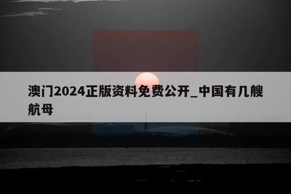 澳门2024正版资料免费公开_中国有几艘航母