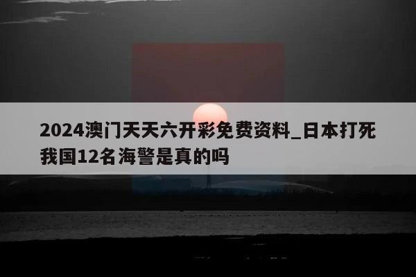 2024澳门天天六开彩免费资料_日本打死我国12名海警是真的吗