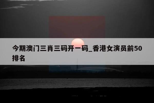 今期澳门三肖三码开一码_香港女演员前50排名