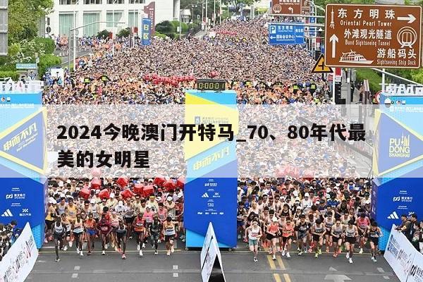 2024今晚澳门开特马_70、80年代最美的女明星