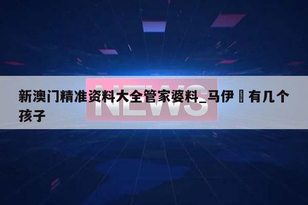 新澳门精准资料大全管家婆料_马伊琍有几个孩子