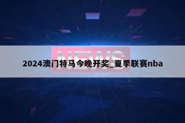 2024澳门特马今晚开奖_夏季联赛nba  第1张