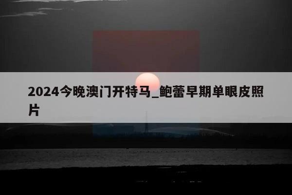 2024今晚澳门开特马_鲍蕾早期单眼皮照片