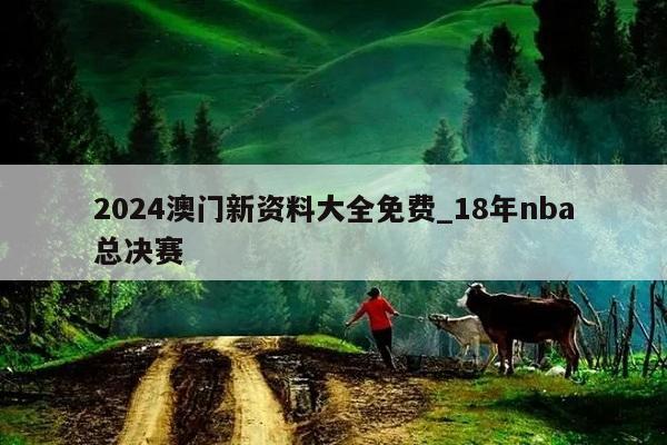 2024澳门新资料大全免费_18年nba总决赛