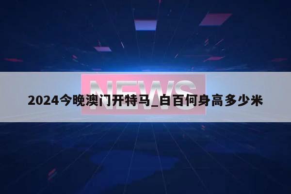 2024今晚澳门开特马_白百何身高多少米  第1张