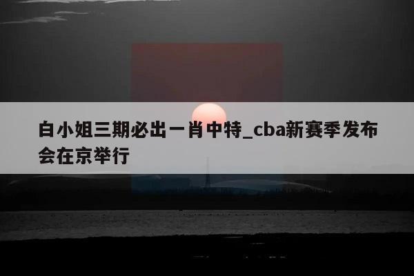 白小姐三期必出一肖中特_cba新赛季发布会在京举行