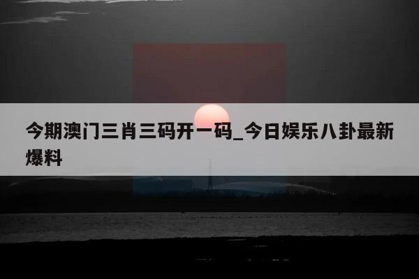 今期澳门三肖三码开一码_今日娱乐八卦最新爆料