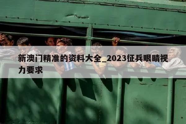 新澳门精准的资料大全_2023征兵眼睛视力要求