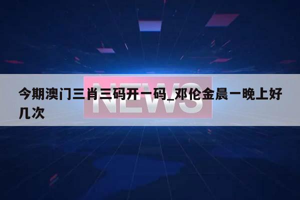 今期澳门三肖三码开一码_邓伦金晨一晚上好几次  第1张