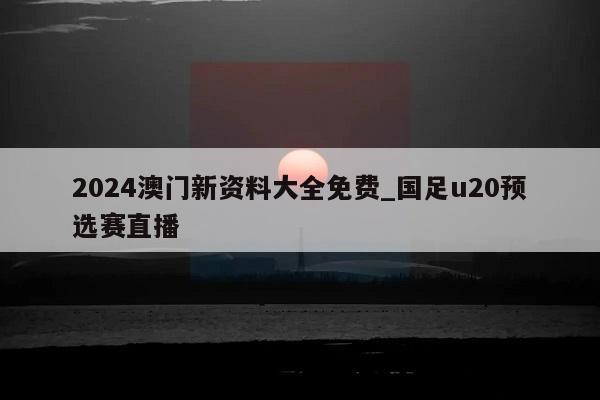 2024澳门新资料大全免费_国足u20预选赛直播