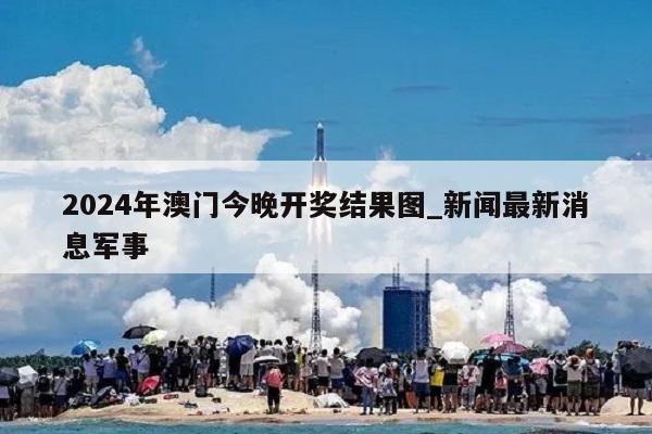 2024年澳门今晚开奖结果图_新闻最新消息军事