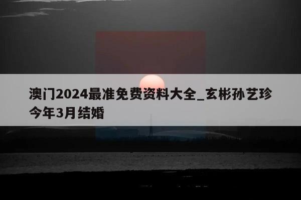 澳门2024最准免费资料大全_玄彬孙艺珍今年3月结婚