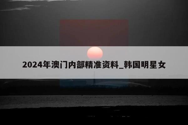 2024年澳门内部精准资料_韩国明星女