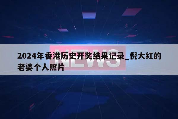 2024年香港历史开奖结果记录_倪大红的老婆个人照片