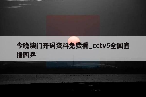 今晚澳门开码资料免费看_cctv5全国直播国乒