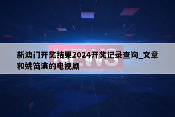 新澳门开奖结果2024开奖记录查询_文章和姚笛演的电视剧