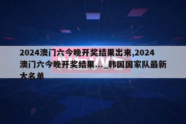 2024澳门六今晚开奖结果出来,2024澳门六今晚开奖结果..._韩国国家队最新大名单  第1张