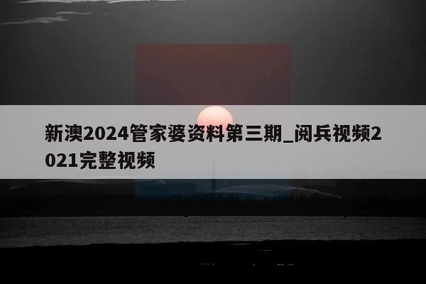 新澳2024管家婆资料第三期_阅兵视频2021完整视频