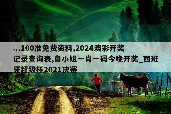 ...100准免费资料,2024澳彩开奖记录查询表,白小姐一肖一码今晚开奖_西班牙超级杯2021决赛