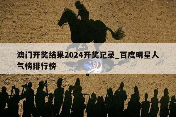 澳门开奖结果2024开奖记录_百度明星人气榜排行榜