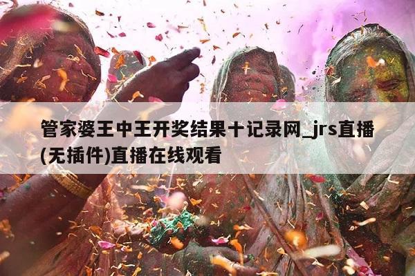 管家婆王中王开奖结果十记录网_jrs直播(无插件)直播在线观看