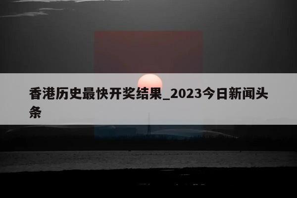 香港历史最快开奖结果_2023今日新闻头条