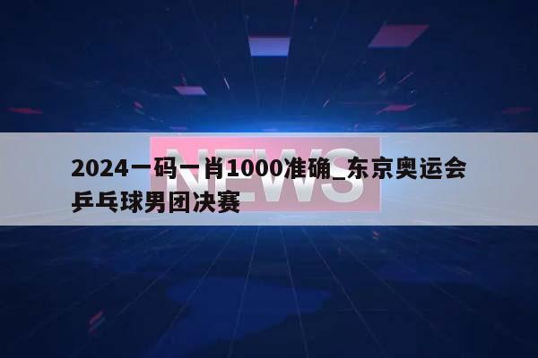 2024一码一肖1000准确_东京奥运会乒乓球男团决赛  第1张