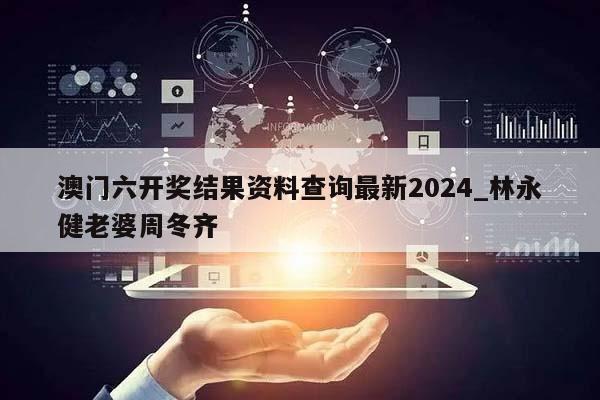 澳门六开奖结果资料查询最新2024_林永健老婆周冬齐