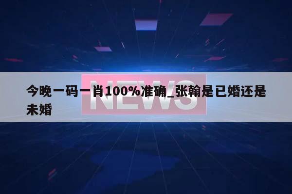 今晚一码一肖100%准确_张翰是已婚还是未婚