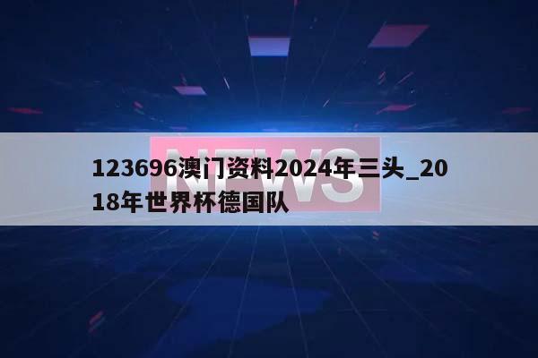 123696澳门资料2024年三头_2018年世界杯德国队