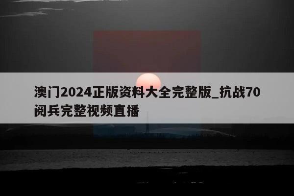 澳门2024正版资料大全完整版_抗战70阅兵完整视频直播