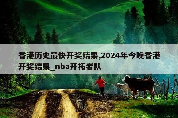 香港历史最快开奖结果,2024年今晚香港开奖结果_nba开拓者队