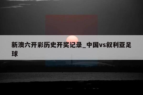 新澳六开彩历史开奖记录_中国vs叙利亚足球