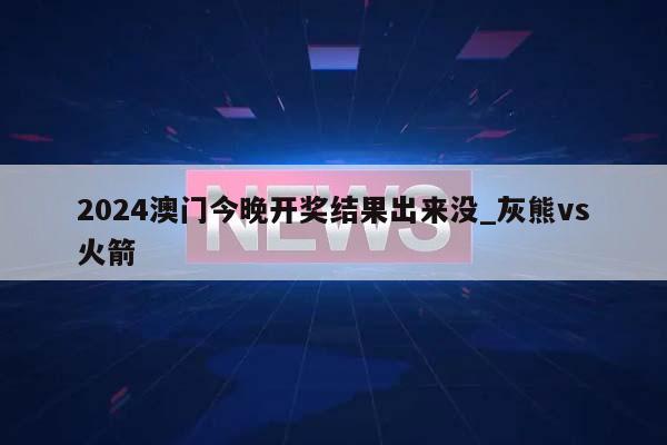 2024澳门今晚开奖结果出来没_灰熊vs火箭